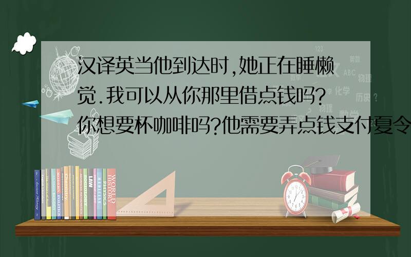 汉译英当他到达时,她正在睡懒觉.我可以从你那里借点钱吗?你想要杯咖啡吗?他需要弄点钱支付夏令营费用我和我最好的朋友吵过嘴