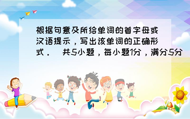 根据句意及所给单词的首字母或汉语提示，写出该单词的正确形式。（共5小题，每小题1分，满分5分）