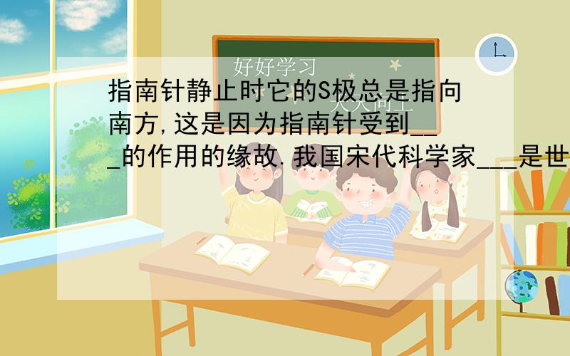 指南针静止时它的S极总是指向南方,这是因为指南针受到___的作用的缘故.我国宋代科学家___是世界上第一个