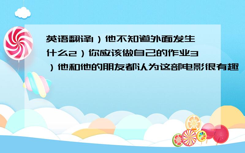 英语翻译1）他不知道外面发生什么2）你应该做自己的作业3）他和他的朋友都认为这部电影很有趣