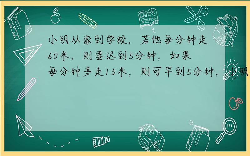 小明从家到学校，若他每分钟走60米，则要迟到5分钟，如果每分钟多走15米，则可早到5分钟，小明家离学校有多少米？