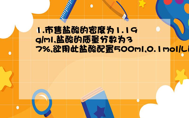 1.市售盐酸的密度为1.19g/ml,盐酸的质量分数为37%,欲用此盐酸配置500ml,0.1mol/L的盐酸溶液,应量