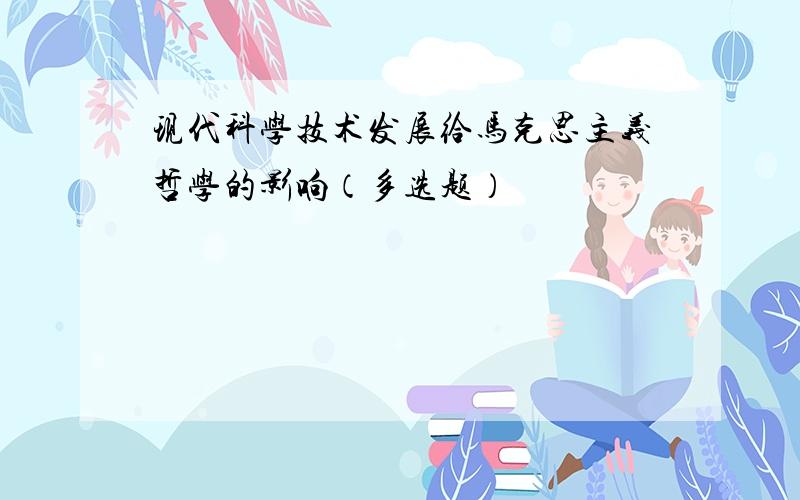 现代科学技术发展给马克思主义哲学的影响（多选题）