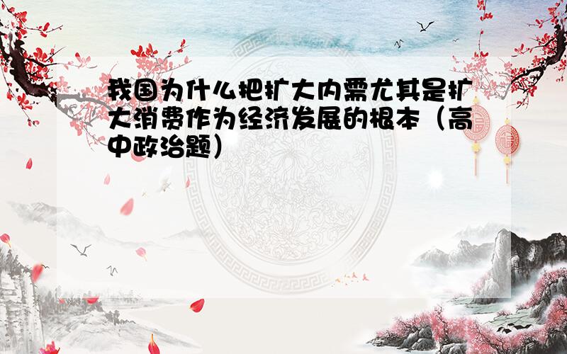 我国为什么把扩大内需尤其是扩大消费作为经济发展的根本（高中政治题）