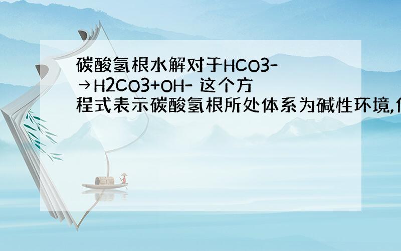 碳酸氢根水解对于HCO3- →H2CO3+OH- 这个方程式表示碳酸氢根所处体系为碱性环境,但是不是有H2CO3吗?为什