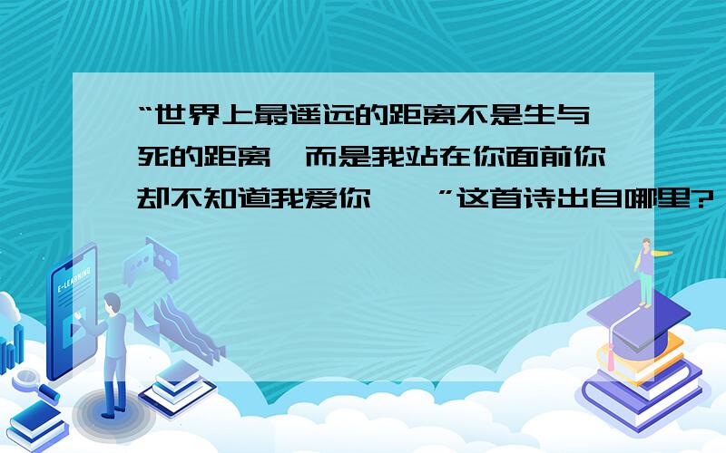 “世界上最遥远的距离不是生与死的距离,而是我站在你面前你却不知道我爱你……”这首诗出自哪里?