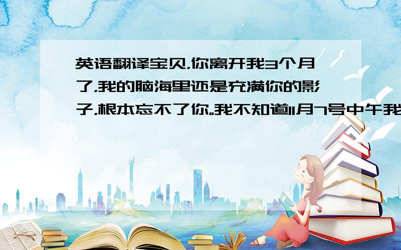 英语翻译宝贝，你离开我3个月了，我的脑海里还是充满你的影子，根本忘不了你。我不知道11月7号中午我打电话给你的时候还跟我