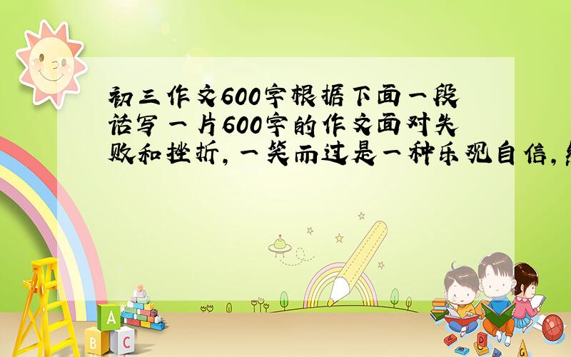 初三作文600字根据下面一段话写一片600字的作文面对失败和挫折,一笑而过是一种乐观自信,然后重整旗鼓,这是一种勇气,面