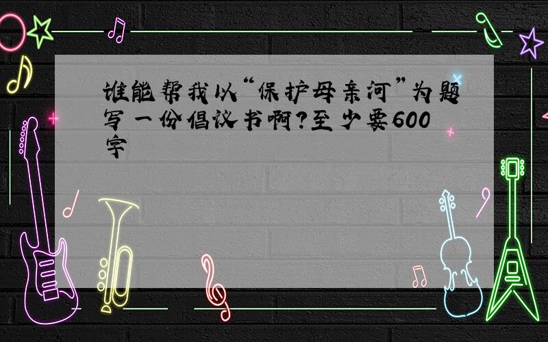 谁能帮我以“保护母亲河”为题写一份倡议书啊?至少要600字