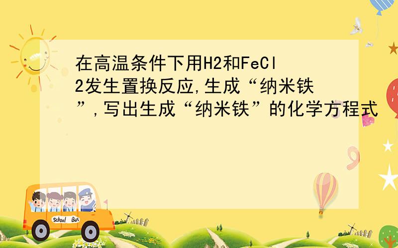 在高温条件下用H2和FeCl2发生置换反应,生成“纳米铁”,写出生成“纳米铁”的化学方程式