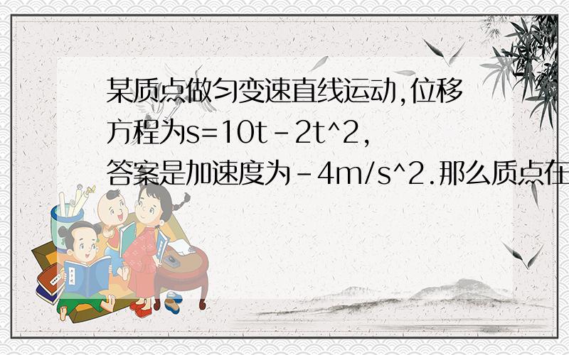 某质点做匀变速直线运动,位移方程为s=10t-2t^2,答案是加速度为-4m/s^2.那么质点在做匀减速运动,当t=2时