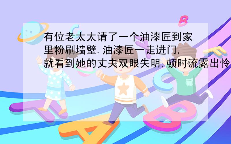 有位老太太请了一个油漆匠到家里粉刷墙壁.油漆匠一走进门,就看到她的丈夫双眼失明,顿时流露出怜悯的眼光.可是男主人开朗乐观
