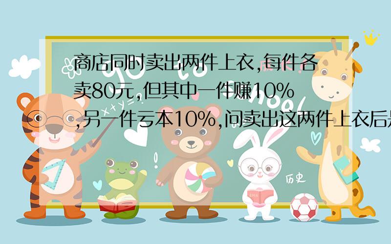 商店同时卖出两件上衣,每件各卖80元,但其中一件赚10%,另一件亏本10%,问卖出这两件上衣后是赚了还亏了?