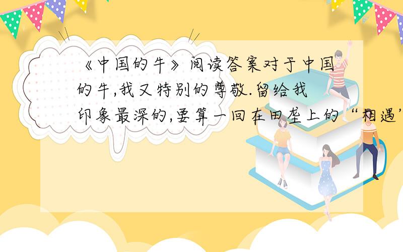 《中国的牛》阅读答案对于中国的牛,我又特别的尊敬.留给我印象最深的,要算一回在田垄上的“相遇”.一群朋友郊游我领头在狭窄