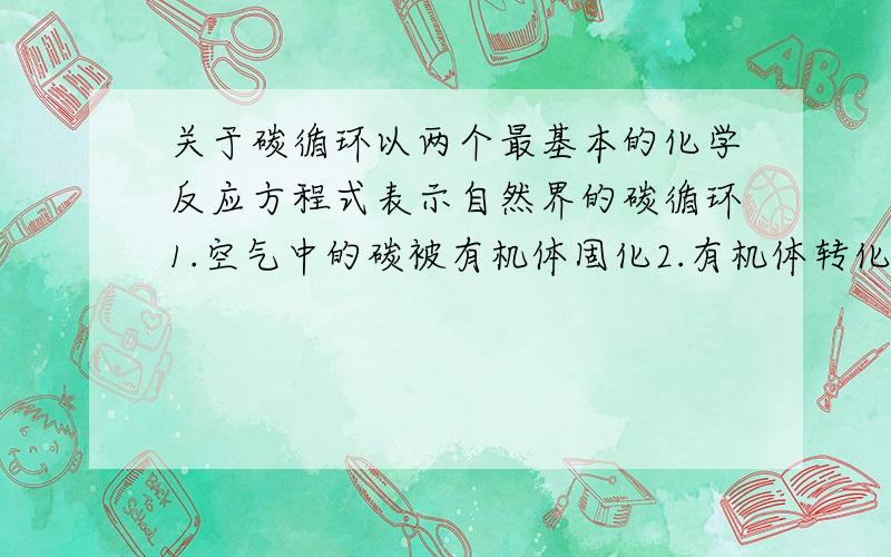 关于碳循环以两个最基本的化学反应方程式表示自然界的碳循环1.空气中的碳被有机体固化2.有机体转化为营养物质后发生氧化反应