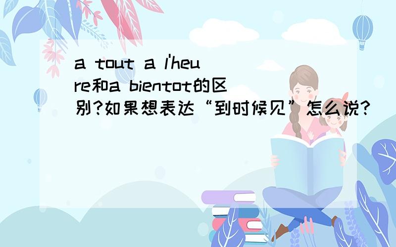 a tout a l'heure和a bientot的区别?如果想表达“到时候见”怎么说?