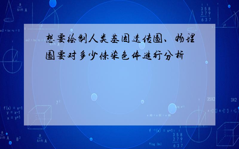 想要绘制人类基因遗传图、物理图要对多少条染色体进行分析