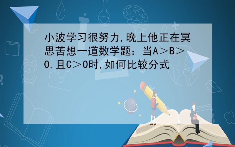 小波学习很努力,晚上他正在冥思苦想一道数学题：当A＞B＞0,且C＞0时,如何比较分式