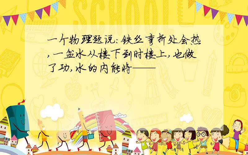 一个物理题说：铁丝弯折处会热,一盆水从楼下到时楼上,也做了功,水的内能将——