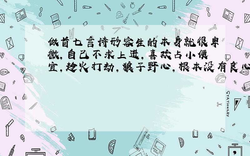 做首七言诗形容生的本身就很卑微,自己不求上进,喜欢占小便宜,趁火打劫,狼子野心,根本没有良心那种.给民族丢人,最终要命丧