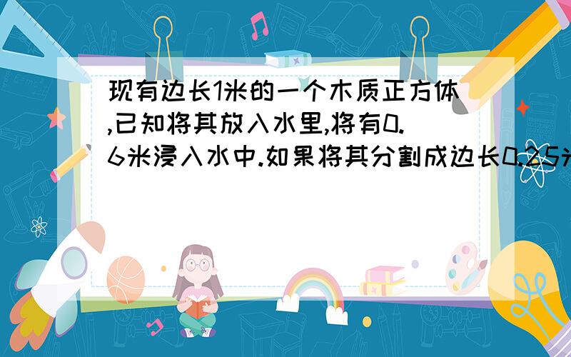 现有边长1米的一个木质正方体,已知将其放入水里,将有0.6米浸入水中.如果将其分割成边长0.25米的小正方体,并将所有的