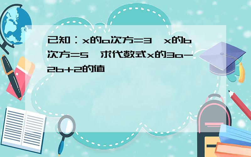 已知：x的a次方=3,x的b次方=5,求代数式x的3a-2b+2的值