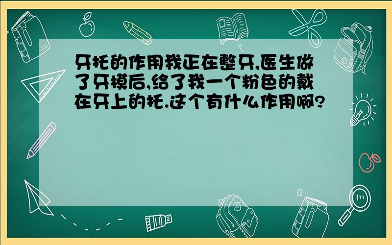 牙托的作用我正在整牙,医生做了牙模后,给了我一个粉色的戴在牙上的托.这个有什么作用啊?