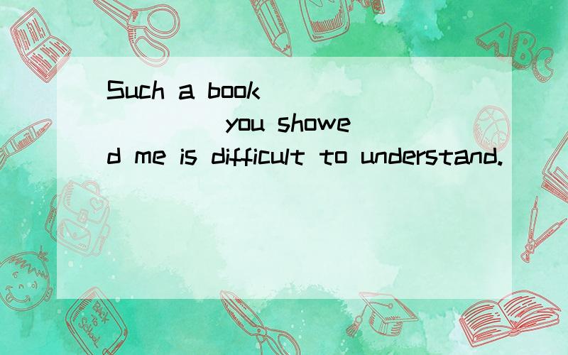 Such a book ______ you showed me is difficult to understand.