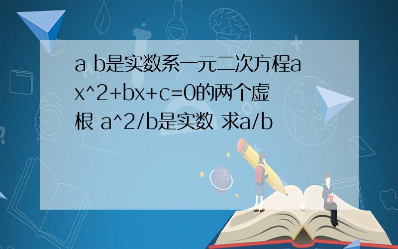 a b是实数系一元二次方程ax^2+bx+c=0的两个虚根 a^2/b是实数 求a/b