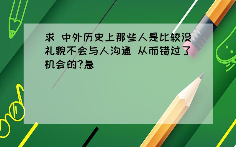 求 中外历史上那些人是比较没礼貌不会与人沟通 从而错过了机会的?急