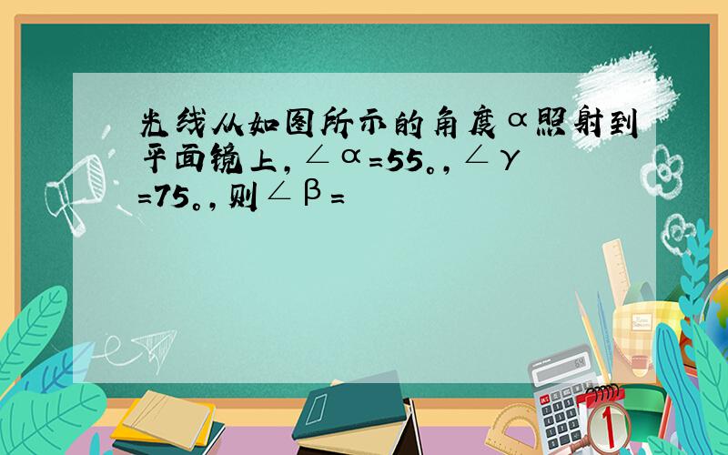 光线从如图所示的角度α照射到平面镜上,∠α=55°,∠γ=75°,则∠β=