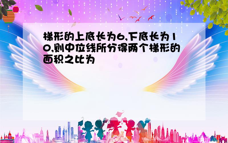 梯形的上底长为6,下底长为10,则中位线所分得两个梯形的面积之比为