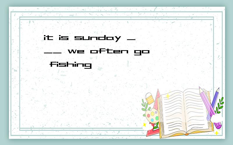 it is sunday ___ we often go fishing