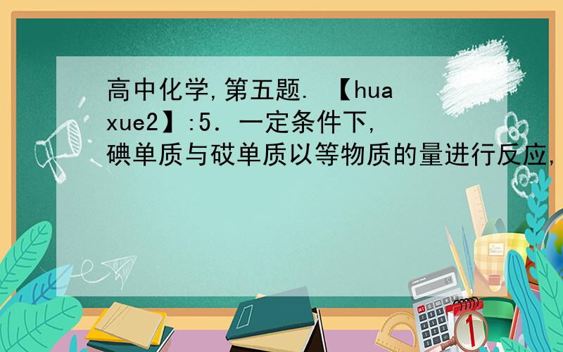 高中化学,第五题. 【huaxue2】:5．一定条件下,碘单质与砹单质以等物质的量进行反应,可得