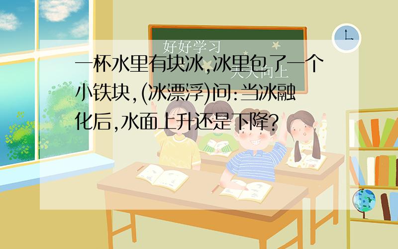 一杯水里有块冰,冰里包了一个小铁块,(冰漂浮)问:当冰融化后,水面上升还是下降?