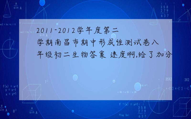 2011-2012学年度第二学期南昌市期中形成性测试卷八年级初二生物答案 速度啊,给了加分