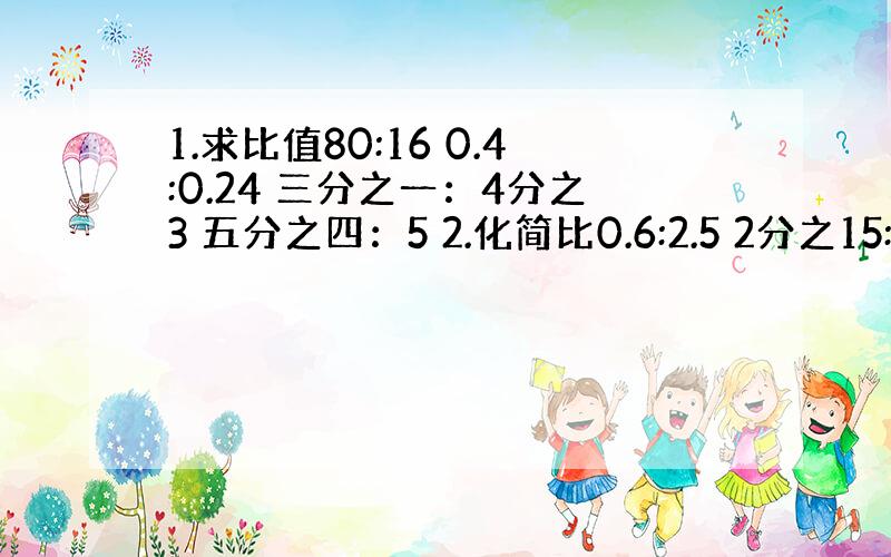 1.求比值80:16 0.4:0.24 三分之一：4分之3 五分之四：5 2.化简比0.6:2.5 2分之15:2分之5