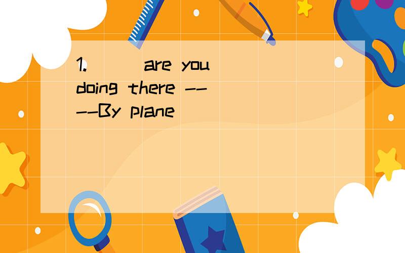 1.（ ） are you doing there ----By plane