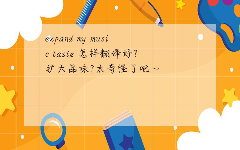 expand my music taste 怎样翻译好?扩大品味?太奇怪了吧～