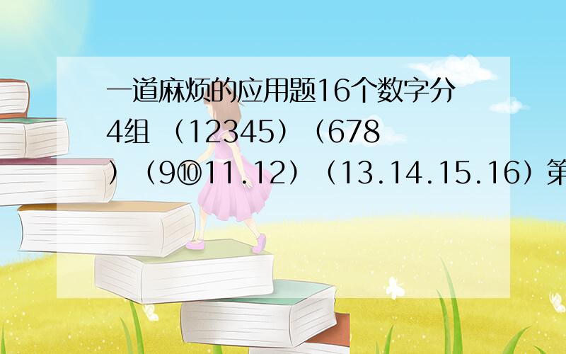 一道麻烦的应用题16个数字分4组 （12345）（678）（9⑩11.12）（13.14.15.16）第一题:前2组任选