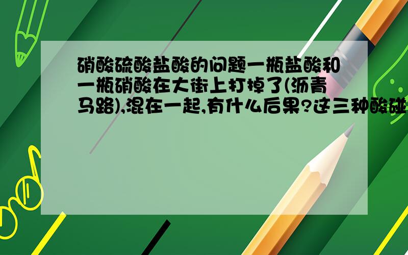 硝酸硫酸盐酸的问题一瓶盐酸和一瓶硝酸在大街上打掉了(沥青马路),混在一起,有什么后果?这三种酸碰到皮肤会怎么样,防酸橡胶