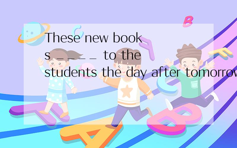 These new books ____ to the students the day after tomorrow.