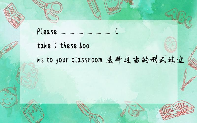 Please ______(take)these books to your classroom 选择适当的形式填空