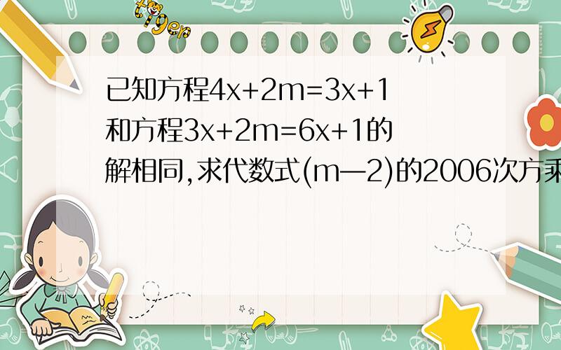 已知方程4x+2m=3x+1和方程3x+2m=6x+1的解相同,求代数式(m—2)的2006次方乘以(2m—3)的200