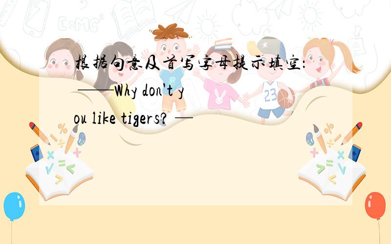 根据句意及首写字母提示填空： ——Why don't you like tigers? —