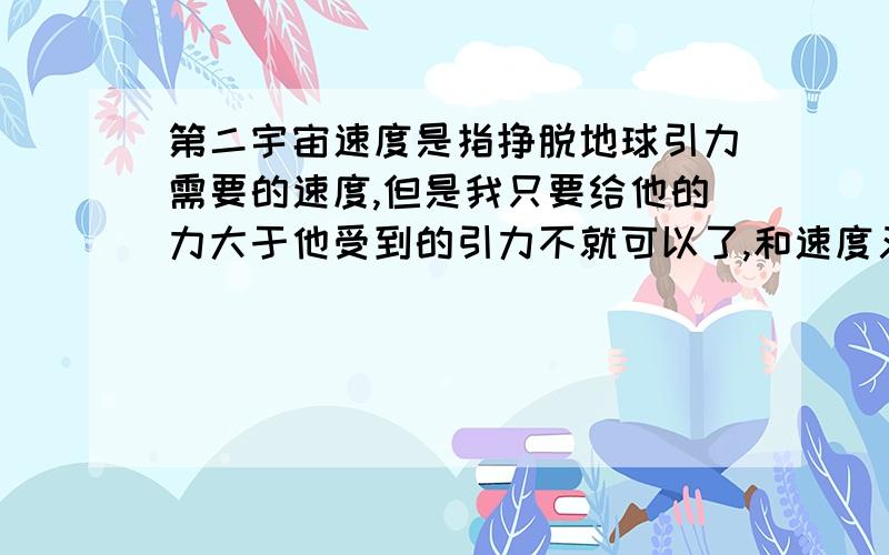 第二宇宙速度是指挣脱地球引力需要的速度,但是我只要给他的力大于他受到的引力不就可以了,和速度又有什么关系.我指的不是圆周