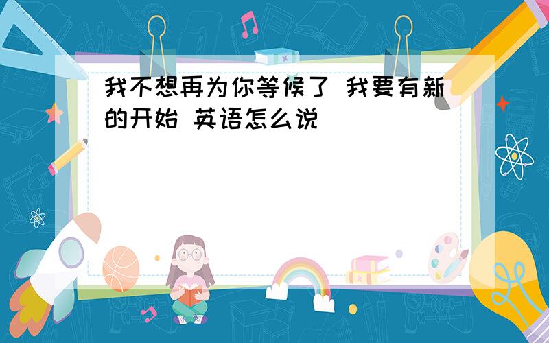 我不想再为你等候了 我要有新的开始 英语怎么说