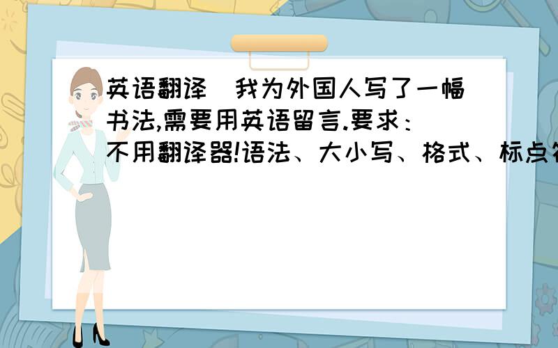 英语翻译（我为外国人写了一幅书法,需要用英语留言.要求：不用翻译器!语法、大小写、格式、标点符号正确,不要中式英语,要外