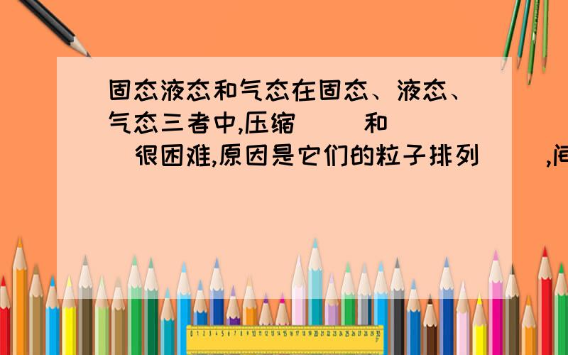 固态液态和气态在固态、液态、气态三者中,压缩（ ）和（ ）很困难,原因是它们的粒子排列（ ）,间隙（ ）.