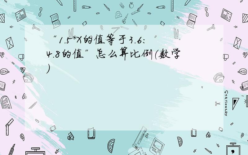 “1.5*X的值等于3.6:4.8的值”怎么算比例（数学）